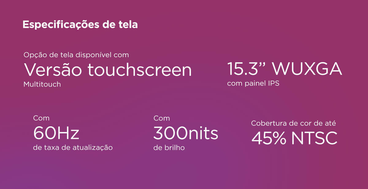 Especificações de Tela: Notebook com versão touchscreen multitouch e tela 15.3” WUXGA com painel IPS, oferecendo resolução nítida, taxa de atualização de 60Hz, brilho de 300 nits e cobertura de cor de até 45% NTSC para imagens claras e cores equilibradas no dia a dia.